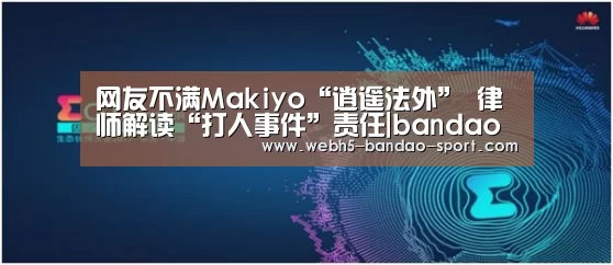网友不满Makiyo“逍遥法外” 律师解读“打人事件”责任|bandao(图3) 半岛体育下载